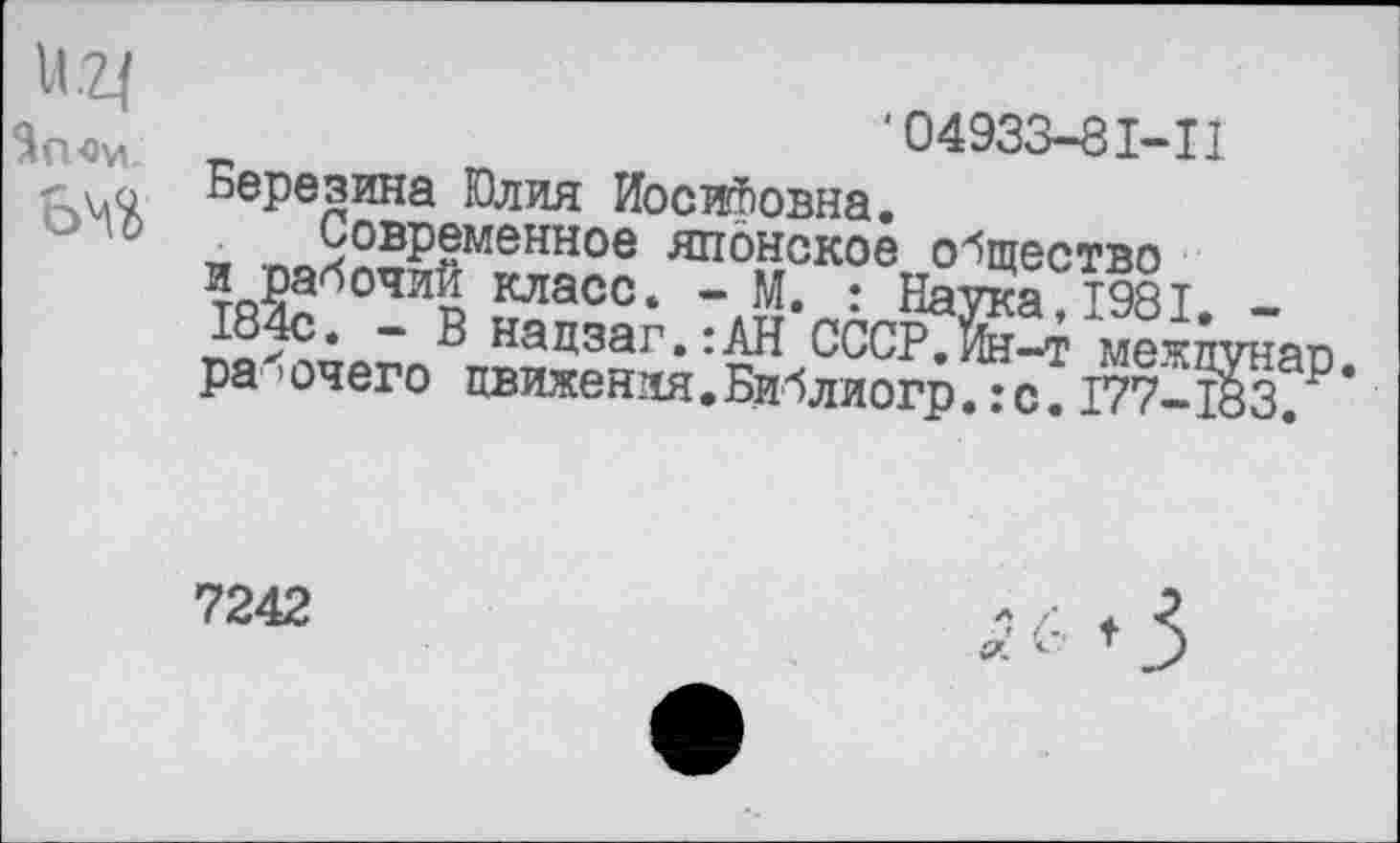 ﻿и.2|
За «и.
вчй
‘04933-8М1
Березина Юлия Иосифовна.
_ ™л25р§меннов японское общество и рабочий класс. - М. • Натка Т9ЯТ 184с. - В нацзаг.:АН ССсЖ^ мета ра1 ’ очего движения • Библиогр.: с. 177-1
7242